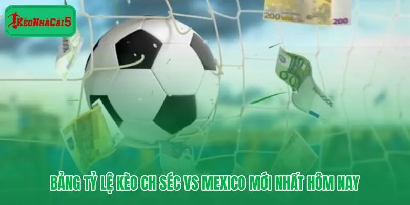 CH Séc vs Mexico - bảng tỷ lệ cập nhật sát giờ bóng lăn